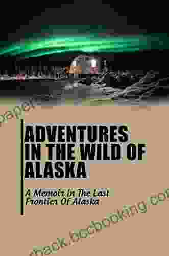 Adventures In The Wild Of Alaska: A Memoir In The Last Frontier Of Alaska