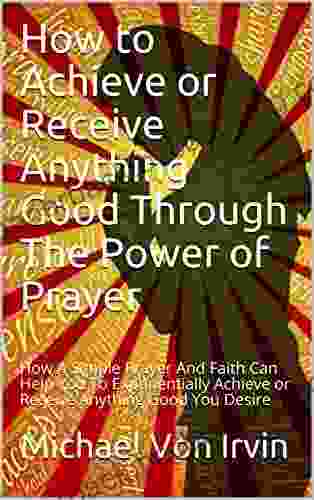 How To Achieve Or Receive Anything Good Through The Power Of Prayer: How A Simple Prayer And Faith Can Help You To Exponentially Achieve Or Receive Anything Good You Desire