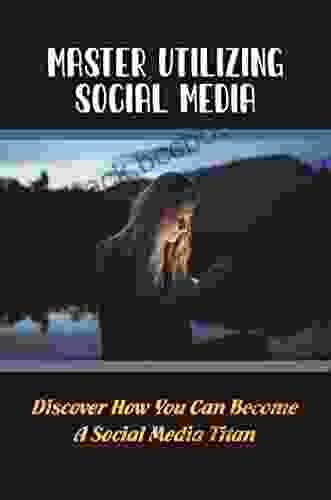 Master Utilizing Social Media: Discover How You Can Become A Social Media Titan