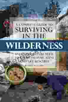 A Complete Guide To Surviving In The Wilderness: Everything You Need To Know To Stay Alive And Get Resuced: Everything You Need To Know To Stay Alive And Get Rescued